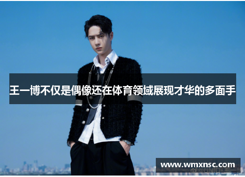 王一博不仅是偶像还在体育领域展现才华的多面手